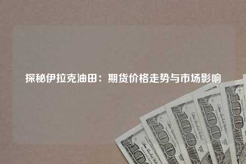 探秘伊拉克油田：期货价格走势与市场影响