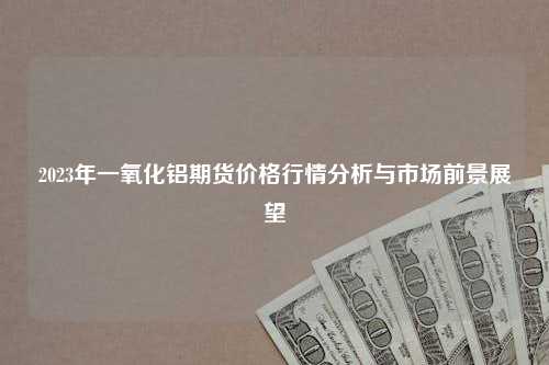 2023年一氧化铝期货价格行情分析与市场前景展望