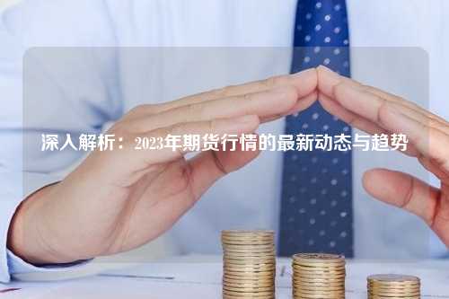 深入解析：2023年期货行情的最新动态与趋势