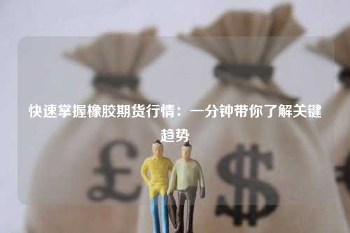 快速掌握橡胶期货行情：一分钟带你了解关键趋势