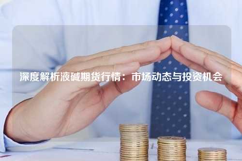 深度解析液碱期货行情：市场动态与投资机会